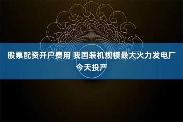 股票配资开户费用 我国装机规模最大火力发电厂今天投产