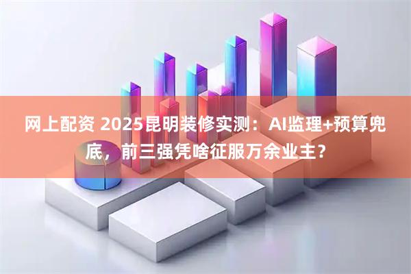 网上配资 2025昆明装修实测：AI监理+预算兜底，前三强凭啥征服万余业主？