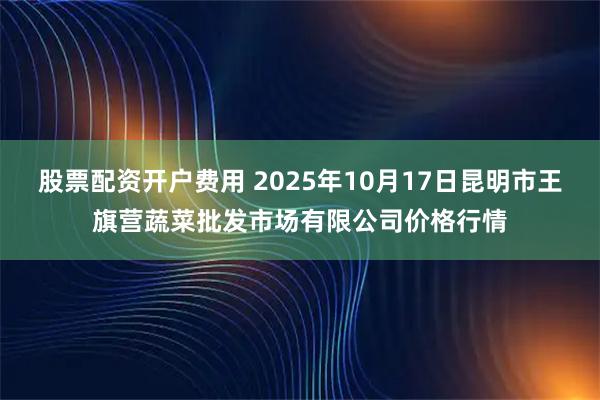 股票配资开户费用 2025年10月17日昆明市王旗营蔬菜批发市场有限公司价格行情