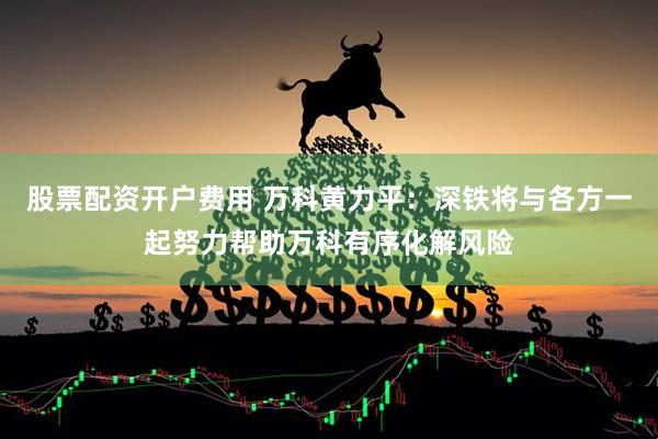 股票配资开户费用 万科黄力平：深铁将与各方一起努力帮助万科有序化解风险