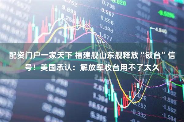 配资门户一家天下 福建舰山东舰释放“锁台”信号！美国承认：解放军收台用不了太久